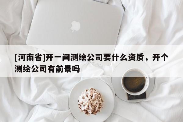 [河南省]開一間測繪公司要什么資質(zhì)，開個測繪公司有前景嗎