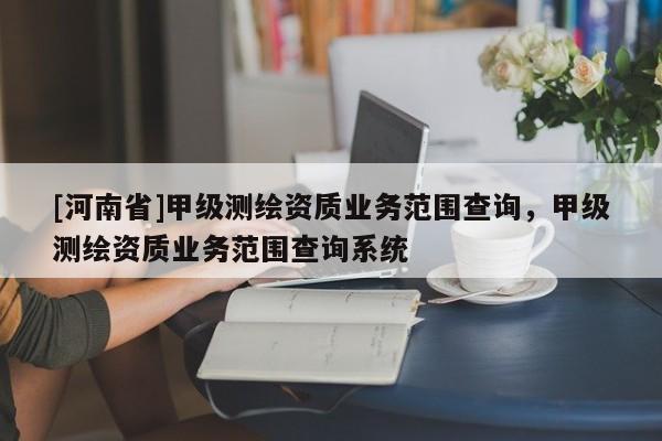 [河南省]甲級測繪資質(zhì)業(yè)務(wù)范圍查詢，甲級測繪資質(zhì)業(yè)務(wù)范圍查詢系統(tǒng)