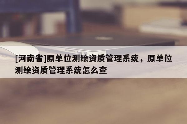 [河南省]原單位測繪資質(zhì)管理系統(tǒng)，原單位測繪資質(zhì)管理系統(tǒng)怎么查