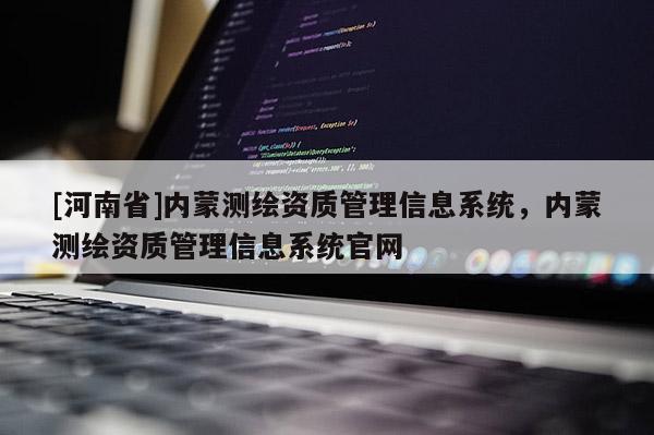 [河南省]內(nèi)蒙測繪資質(zhì)管理信息系統(tǒng)，內(nèi)蒙測繪資質(zhì)管理信息系統(tǒng)官網(wǎng)