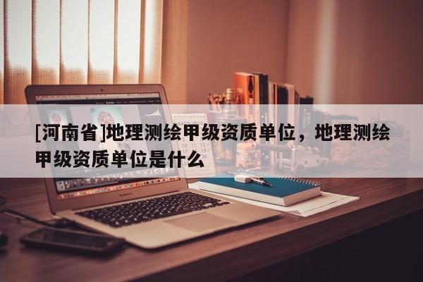 [河南省]地理測繪甲級資質單位，地理測繪甲級資質單位是什么