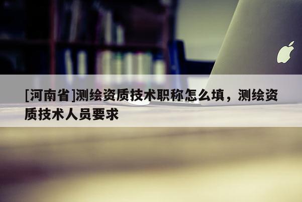 [河南省]測(cè)繪資質(zhì)技術(shù)職稱(chēng)怎么填，測(cè)繪資質(zhì)技術(shù)人員要求