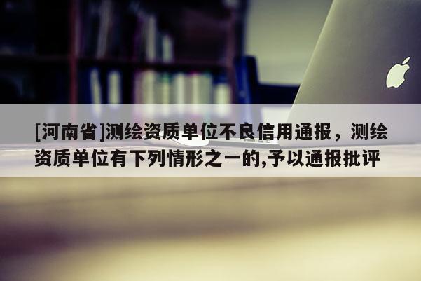 [河南省]測繪資質(zhì)單位不良信用通報(bào)，測繪資質(zhì)單位有下列情形之一的,予以通報(bào)批評