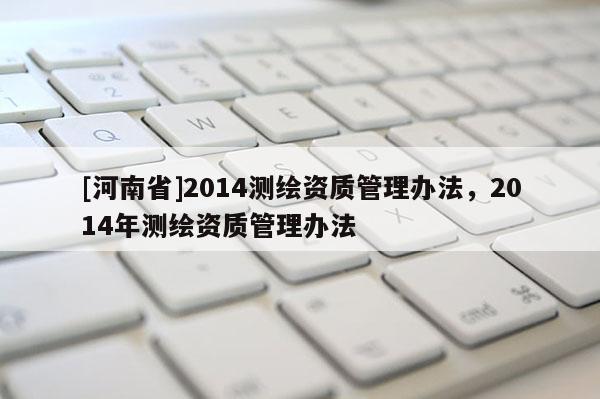 [河南省]2014測繪資質(zhì)管理辦法，2014年測繪資質(zhì)管理辦法