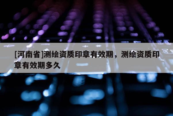 [河南省]測繪資質(zhì)印章有效期，測繪資質(zhì)印章有效期多久