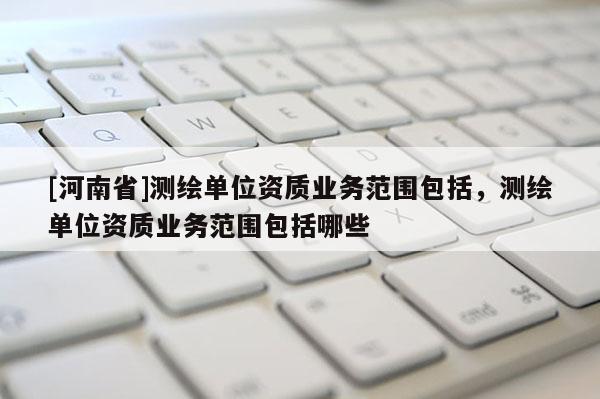 [河南省]測繪單位資質(zhì)業(yè)務(wù)范圍包括，測繪單位資質(zhì)業(yè)務(wù)范圍包括哪些