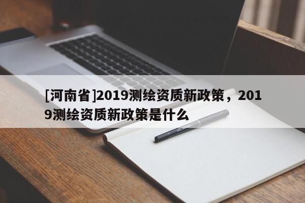 [河南省]2019測繪資質(zhì)新政策，2019測繪資質(zhì)新政策是什么