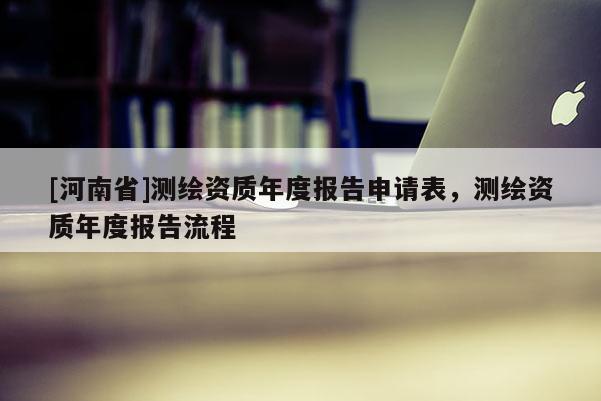 [河南省]測繪資質(zhì)年度報告申請表，測繪資質(zhì)年度報告流程
