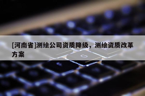 [河南省]測(cè)繪公司資質(zhì)降級(jí)，測(cè)繪資質(zhì)改革方案