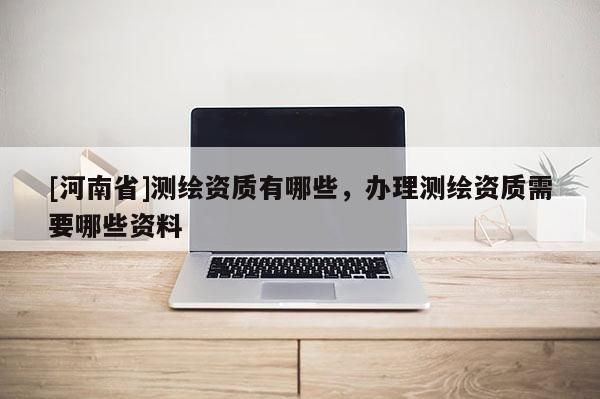 [河南省]測繪資質(zhì)有哪些，辦理測繪資質(zhì)需要哪些資料