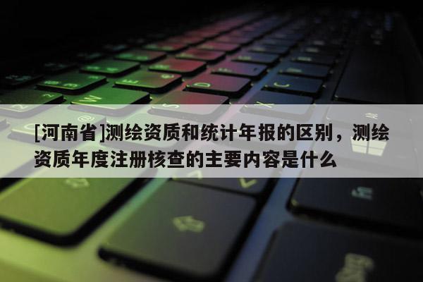 [河南省]測繪資質(zhì)和統(tǒng)計年報的區(qū)別，測繪資質(zhì)年度注冊核查的主要內(nèi)容是什么