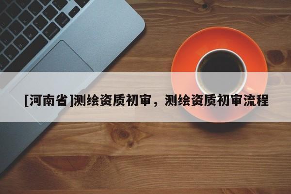 [河南省]測繪資質初審，測繪資質初審流程