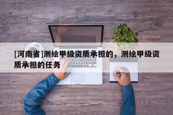 [河南省]測繪甲級資質(zhì)承擔(dān)的，測繪甲級資質(zhì)承擔(dān)的任務(wù)