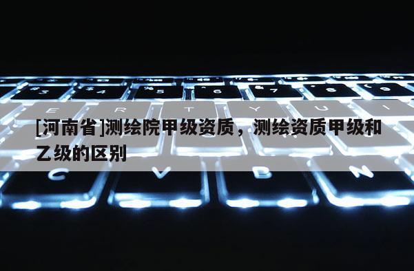 [河南省]測繪院甲級資質(zhì)，測繪資質(zhì)甲級和乙級的區(qū)別