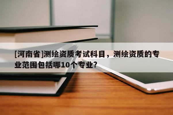 [河南省]測(cè)繪資質(zhì)考試科目，測(cè)繪資質(zhì)的專業(yè)范圍包括哪10個(gè)專業(yè)?