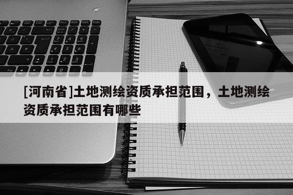 [河南省]土地測繪資質(zhì)承擔(dān)范圍，土地測繪資質(zhì)承擔(dān)范圍有哪些