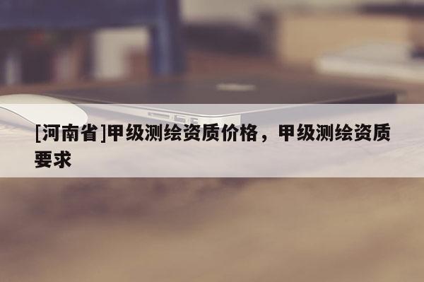 [河南省]甲級測繪資質價格，甲級測繪資質要求