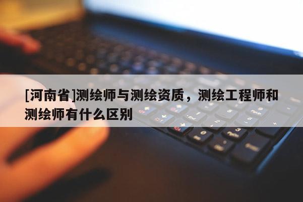 [河南省]測繪師與測繪資質(zhì)，測繪工程師和測繪師有什么區(qū)別