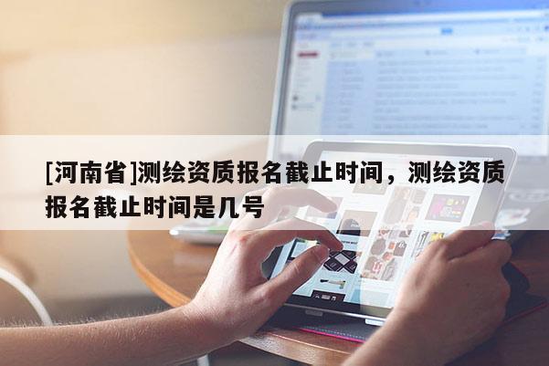 [河南省]測繪資質(zhì)報名截止時間，測繪資質(zhì)報名截止時間是幾號