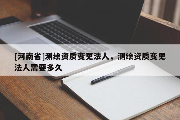 [河南省]測繪資質(zhì)變更法人，測繪資質(zhì)變更法人需要多久