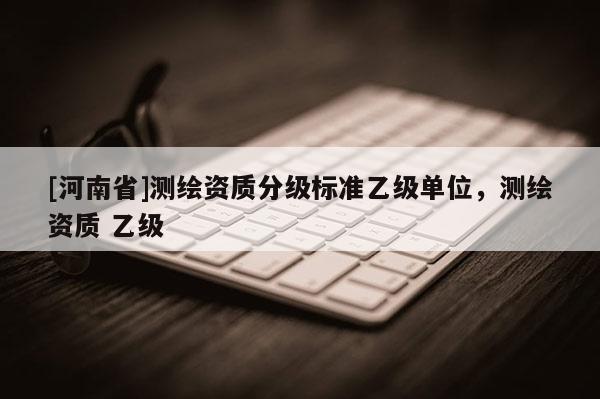 [河南省]測繪資質(zhì)分級標(biāo)準(zhǔn)乙級單位，測繪資質(zhì) 乙級