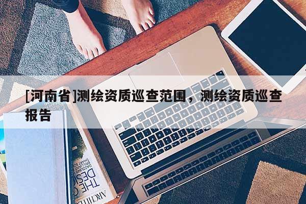 [河南省]測繪資質(zhì)巡查范圍，測繪資質(zhì)巡查報(bào)告