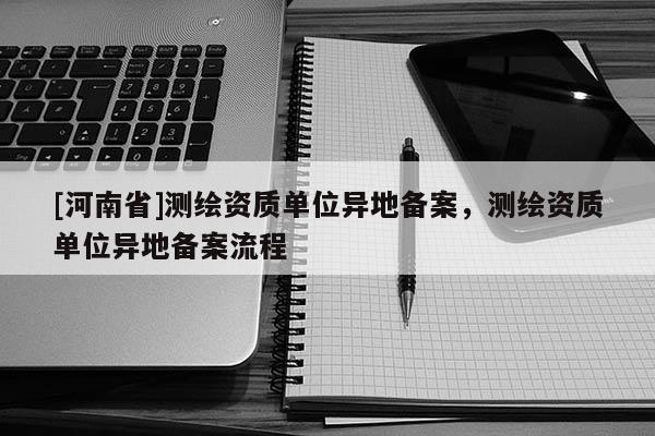[河南省]測繪資質單位異地備案，測繪資質單位異地備案流程