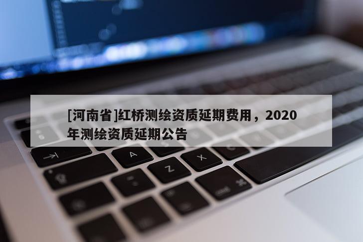[河南省]紅橋測繪資質(zhì)延期費(fèi)用，2020年測繪資質(zhì)延期公告