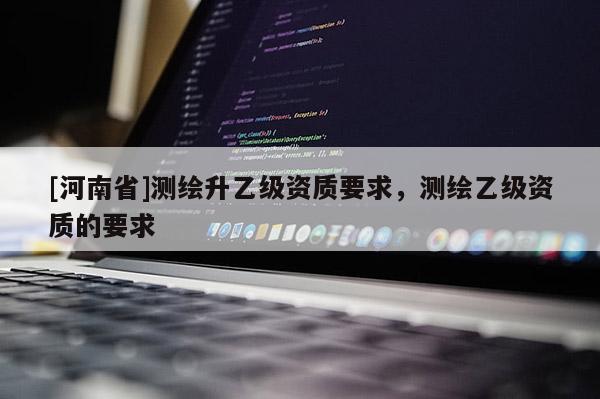 [河南省]測(cè)繪升乙級(jí)資質(zhì)要求，測(cè)繪乙級(jí)資質(zhì)的要求