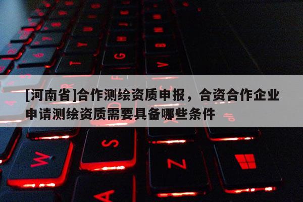 [河南省]合作測繪資質(zhì)申報，合資合作企業(yè)申請測繪資質(zhì)需要具備哪些條件