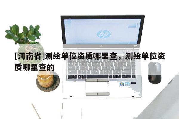 [河南省]測繪單位資質(zhì)哪里查，測繪單位資質(zhì)哪里查的