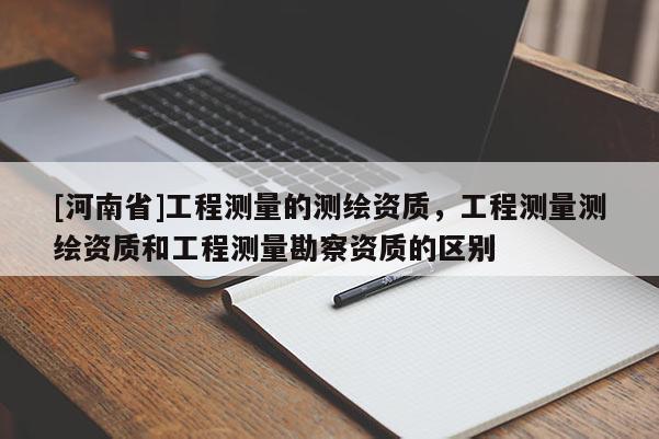 [河南省]工程測量的測繪資質(zhì)，工程測量測繪資質(zhì)和工程測量勘察資質(zhì)的區(qū)別