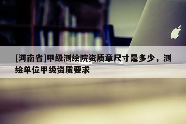 [河南省]甲級測繪院資質(zhì)章尺寸是多少，測繪單位甲級資質(zhì)要求