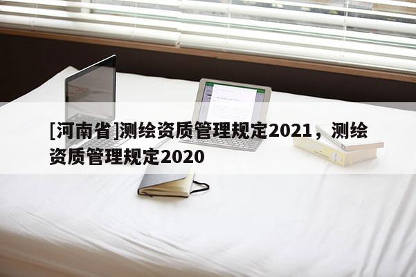 [河南省]測繪資質(zhì)管理規(guī)定2021，測繪資質(zhì)管理規(guī)定2020