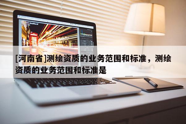 [河南省]測繪資質(zhì)的業(yè)務(wù)范圍和標(biāo)準(zhǔn)，測繪資質(zhì)的業(yè)務(wù)范圍和標(biāo)準(zhǔn)是