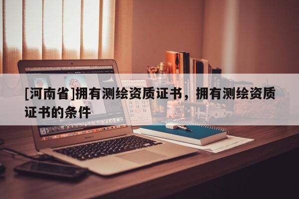 [河南省]擁有測繪資質(zhì)證書，擁有測繪資質(zhì)證書的條件