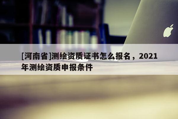 [河南省]測繪資質(zhì)證書怎么報名，2021年測繪資質(zhì)申報條件