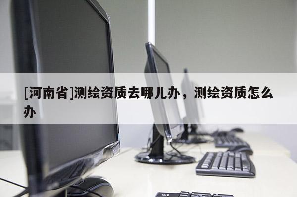 [河南省]測繪資質(zhì)去哪兒辦，測繪資質(zhì)怎么辦