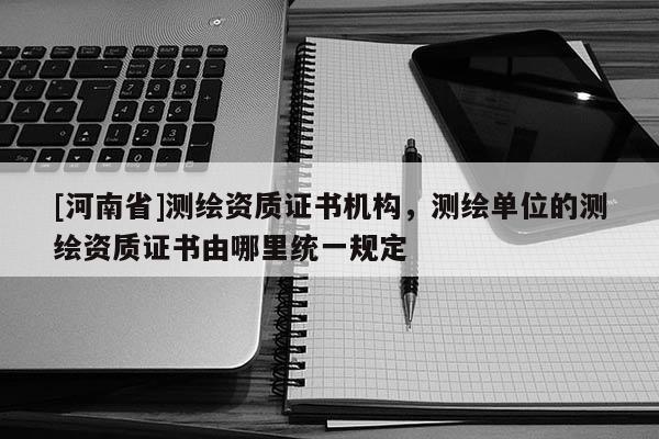 [河南省]測(cè)繪資質(zhì)證書機(jī)構(gòu)，測(cè)繪單位的測(cè)繪資質(zhì)證書由哪里統(tǒng)一規(guī)定