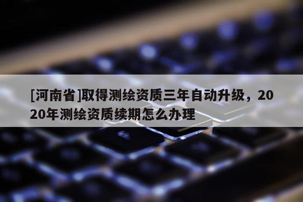 [河南省]取得測繪資質(zhì)三年自動(dòng)升級(jí)，2020年測繪資質(zhì)續(xù)期怎么辦理