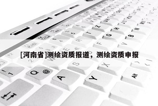 [河南省]測繪資質(zhì)報(bào)道，測繪資質(zhì)申報(bào)
