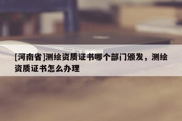 [河南省]測繪資質(zhì)證書哪個部門頒發(fā)，測繪資質(zhì)證書怎么辦理