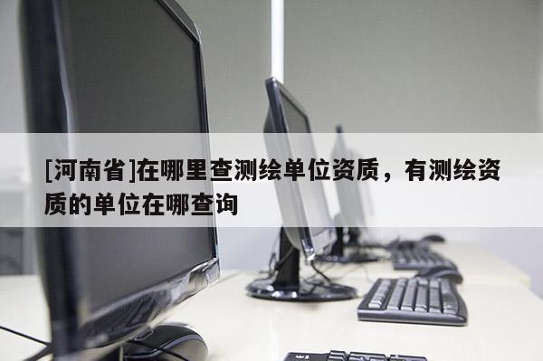 [河南省]在哪里查測繪單位資質，有測繪資質的單位在哪查詢