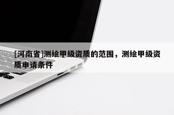 [河南省]測繪甲級資質(zhì)的范圍，測繪甲級資質(zhì)申請條件