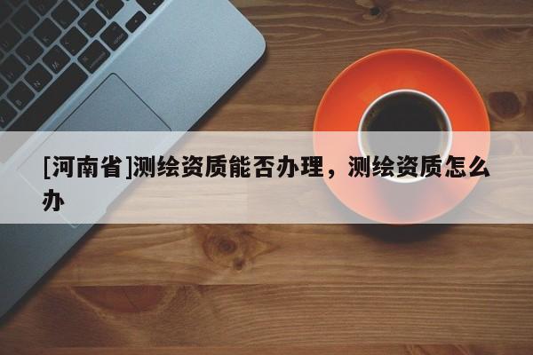 [河南省]測(cè)繪資質(zhì)能否辦理，測(cè)繪資質(zhì)怎么辦