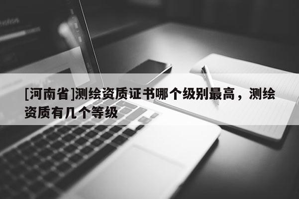 [河南省]測繪資質(zhì)證書哪個(gè)級別最高，測繪資質(zhì)有幾個(gè)等級