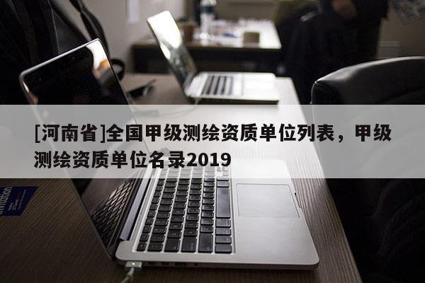 [河南省]全國甲級測繪資質(zhì)單位列表，甲級測繪資質(zhì)單位名錄2019