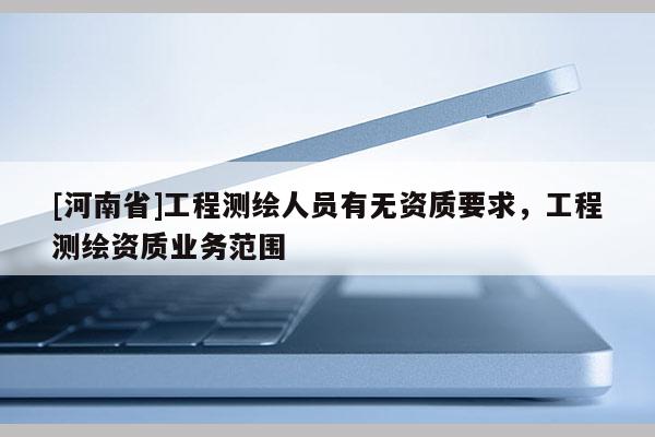 [河南省]工程測(cè)繪人員有無(wú)資質(zhì)要求，工程測(cè)繪資質(zhì)業(yè)務(wù)范圍