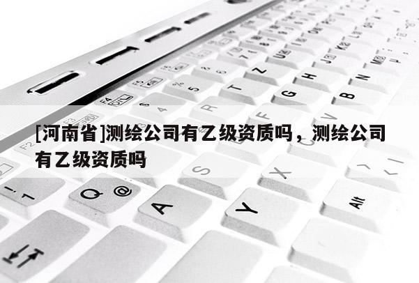 [河南省]測(cè)繪公司有乙級(jí)資質(zhì)嗎，測(cè)繪公司有乙級(jí)資質(zhì)嗎