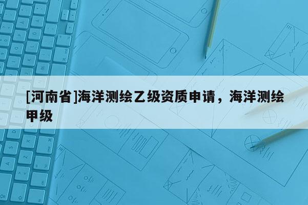 [河南省]海洋測繪乙級資質(zhì)申請，海洋測繪甲級